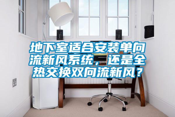 地下室適合安裝單向流新風(fēng)系統(tǒng)，還是全熱交換雙向流新風(fēng)？