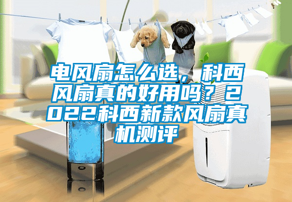 電風(fēng)扇怎么選，科西風(fēng)扇真的好用嗎？2022科西新款風(fēng)扇真機(jī)測評