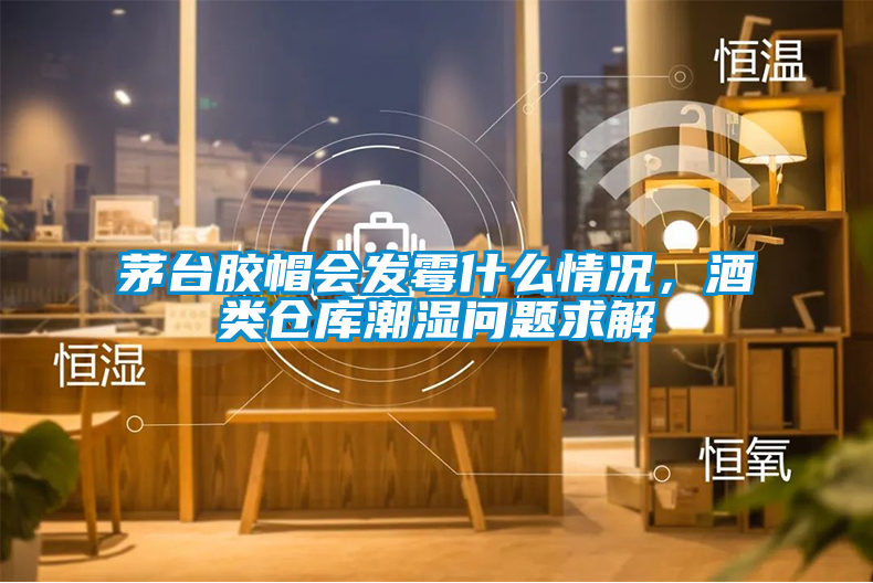 茅臺(tái)膠帽會(huì)發(fā)霉什么情況，酒類倉(cāng)庫(kù)潮濕問(wèn)題求解